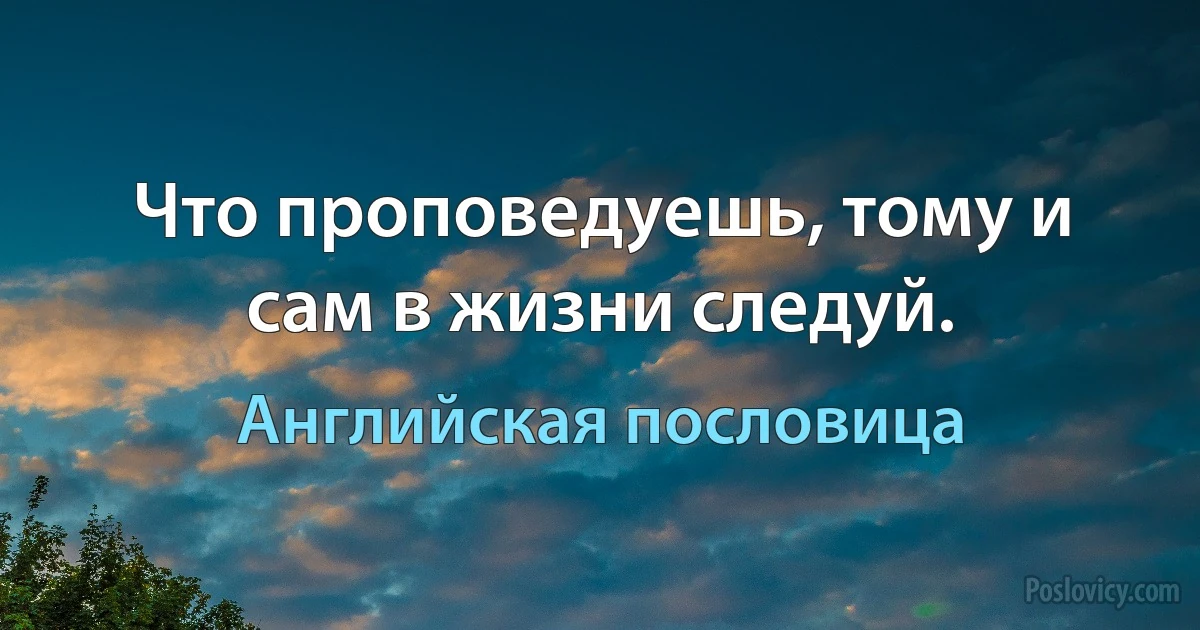 Что проповедуешь, тому и сам в жизни следуй. (Английская пословица)