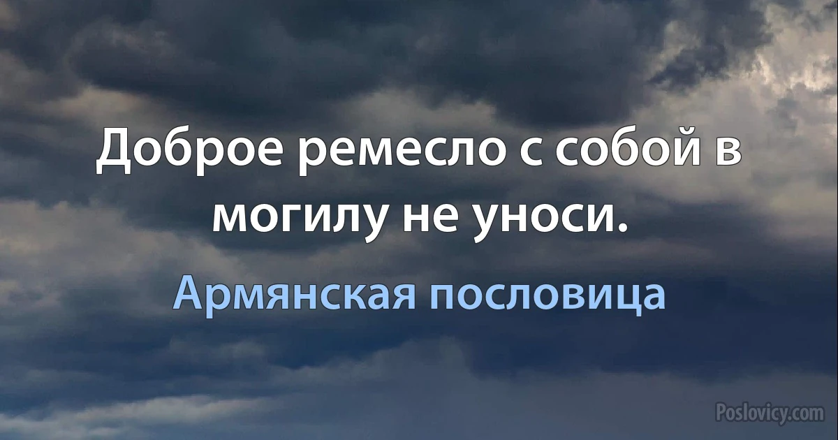 Доброе ремесло с собой в могилу не уноси. (Армянская пословица)