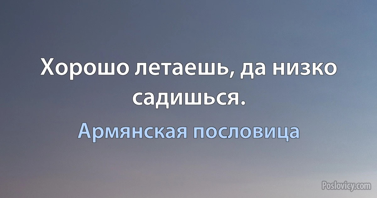 Хорошо летаешь, да низко садишься. (Армянская пословица)