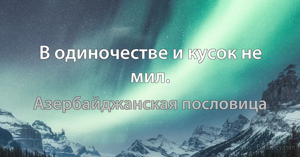 В одиночестве и кусок не мил. (Азербайджанская пословица)