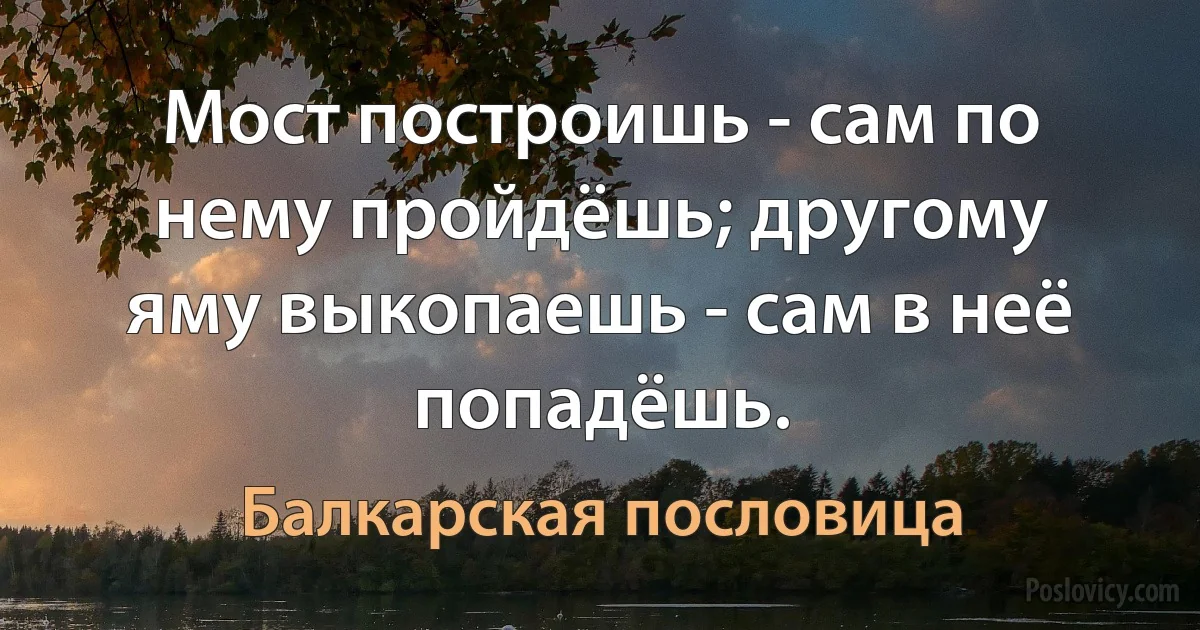 Мост построишь - сам по нему пройдёшь; другому яму выкопаешь - сам в неё попадёшь. (Балкарская пословица)