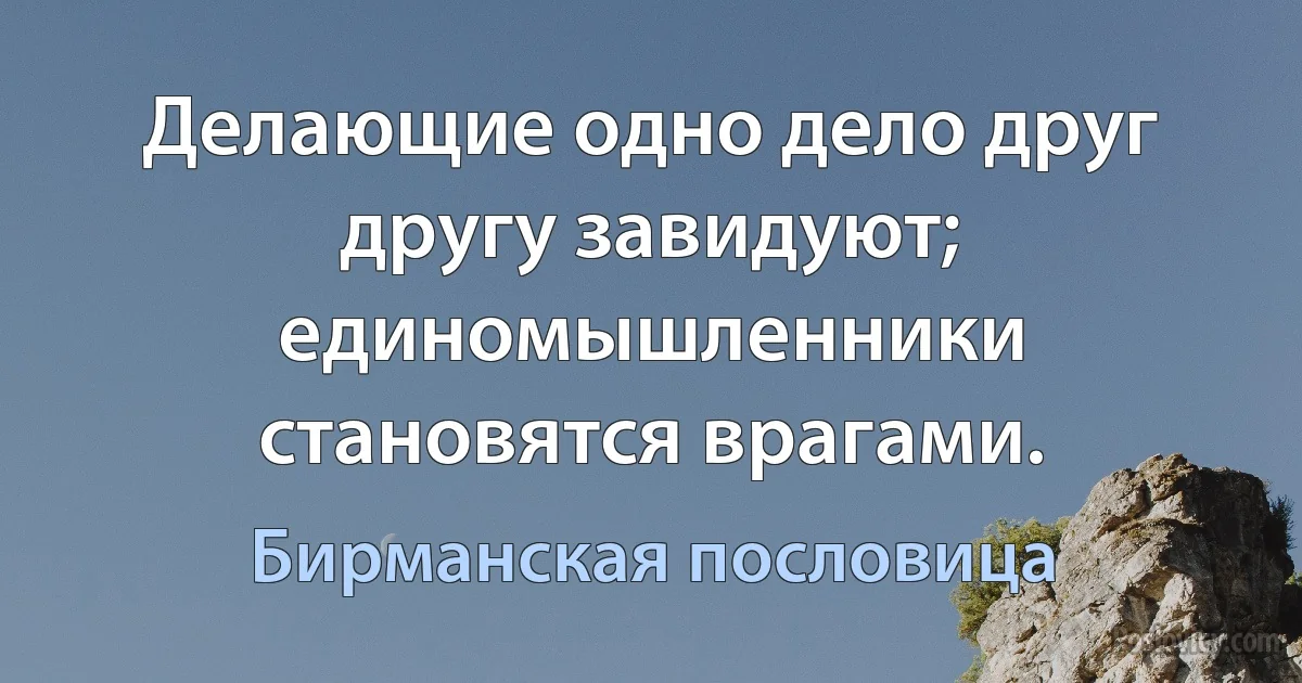 Делающие одно дело друг другу завидуют; единомышленники становятся врагами. (Бирманская пословица)