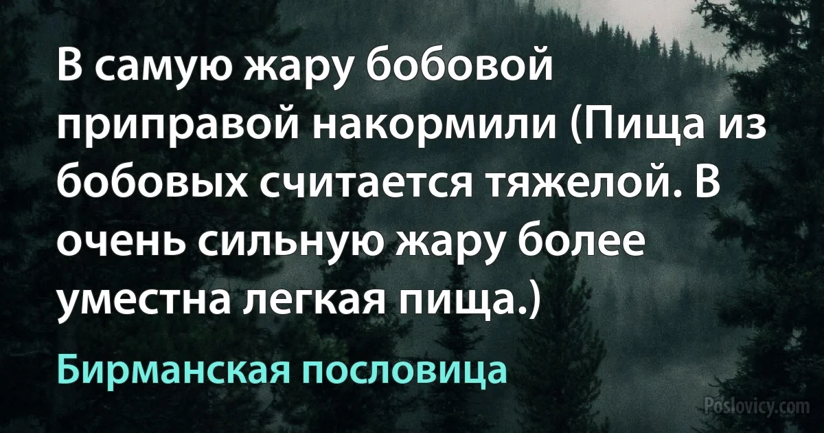 В самую жару бобовой приправой накормили (Пища из бобовых считается тяжелой. В очень сильную жару более уместна легкая пища.) (Бирманская пословица)