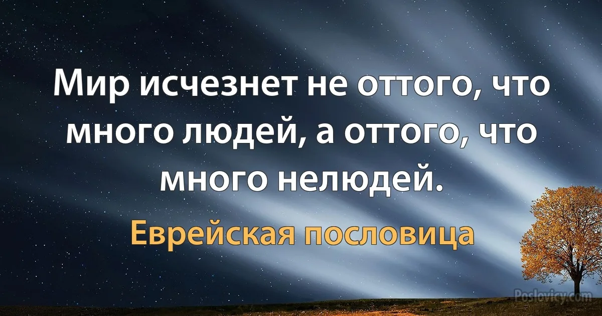 Мир исчезнет не оттого, что много людей, а оттого, что много нелюдей. (Еврейская пословица)