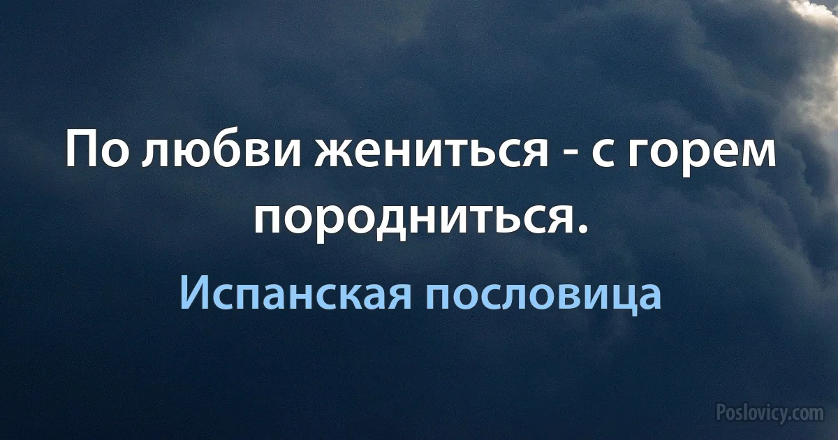 По любви жениться - с горем породниться. (Испанская пословица)