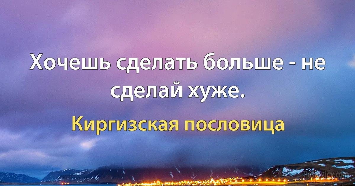 Хочешь сделать больше - не сделай хуже. (Киргизская пословица)