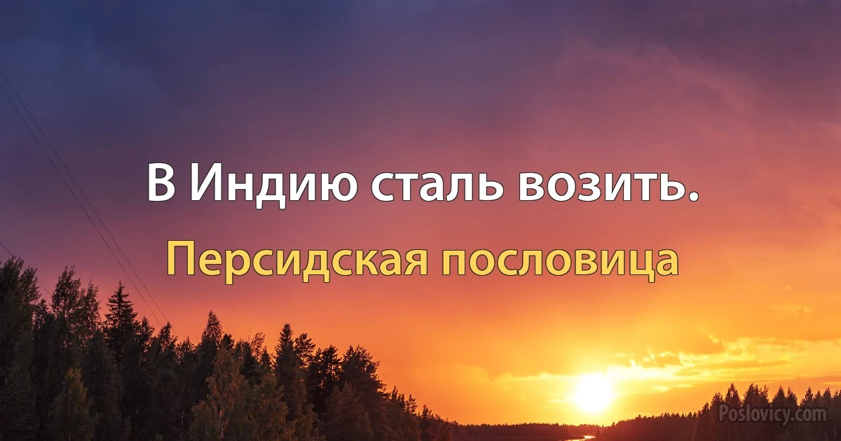 В Индию сталь возить. (Персидская пословица)