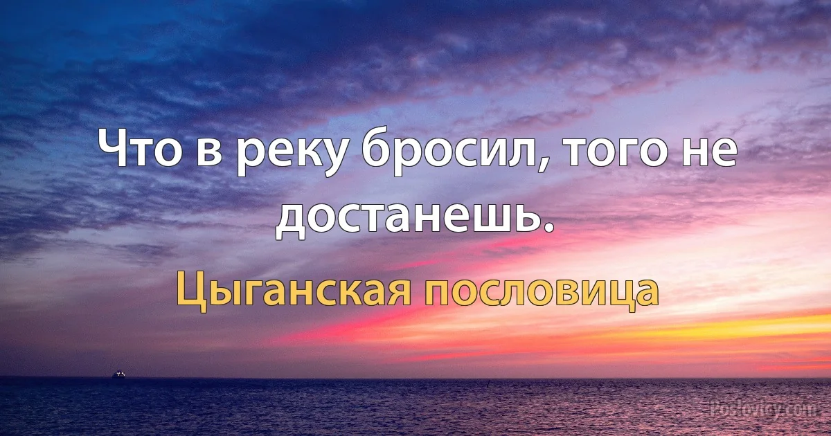 Что в реку бросил, того не достанешь. (Цыганская пословица)