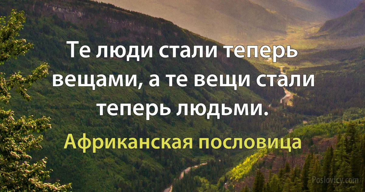 Те люди стали теперь вещами, а те вещи стали теперь людьми. (Африканская пословица)