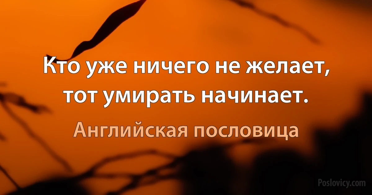 Кто уже ничего не желает, тот умирать начинает. (Английская пословица)