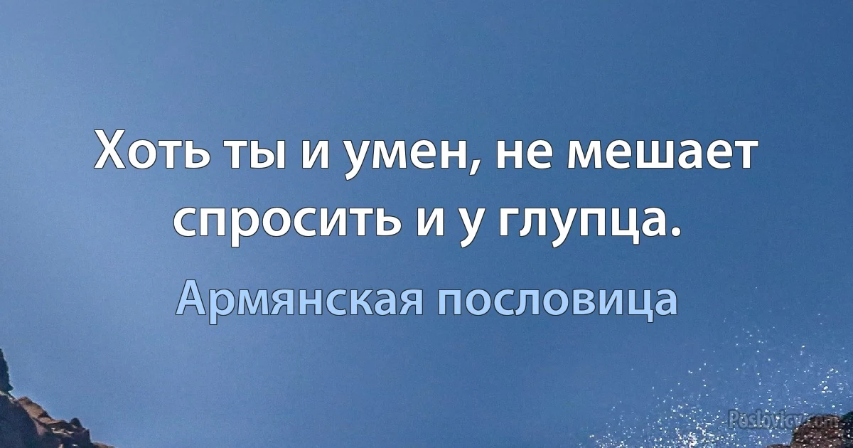 Хоть ты и умен, не мешает спросить и у глупца. (Армянская пословица)