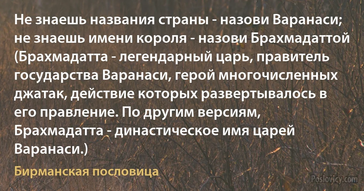 Не знаешь названия страны - назови Варанаси; не знаешь имени короля - назови Брахмадаттой (Брахмадатта - легендарный царь, правитель государства Варанаси, герой многочисленных джатак, действие которых развертывалось в его правление. По другим версиям, Брахмадатта - династическое имя царей Варанаси.) (Бирманская пословица)