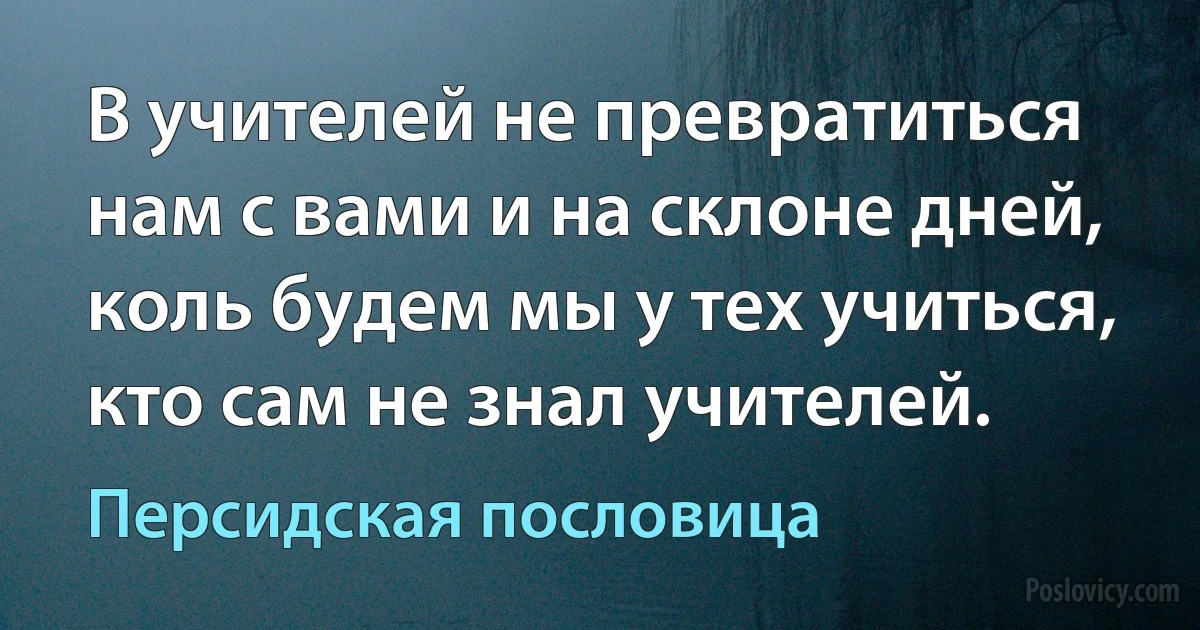 В учителей не превратиться нам с вами и на склоне дней, коль будем мы у тех учиться, кто сам не знал учителей. (Персидская пословица)