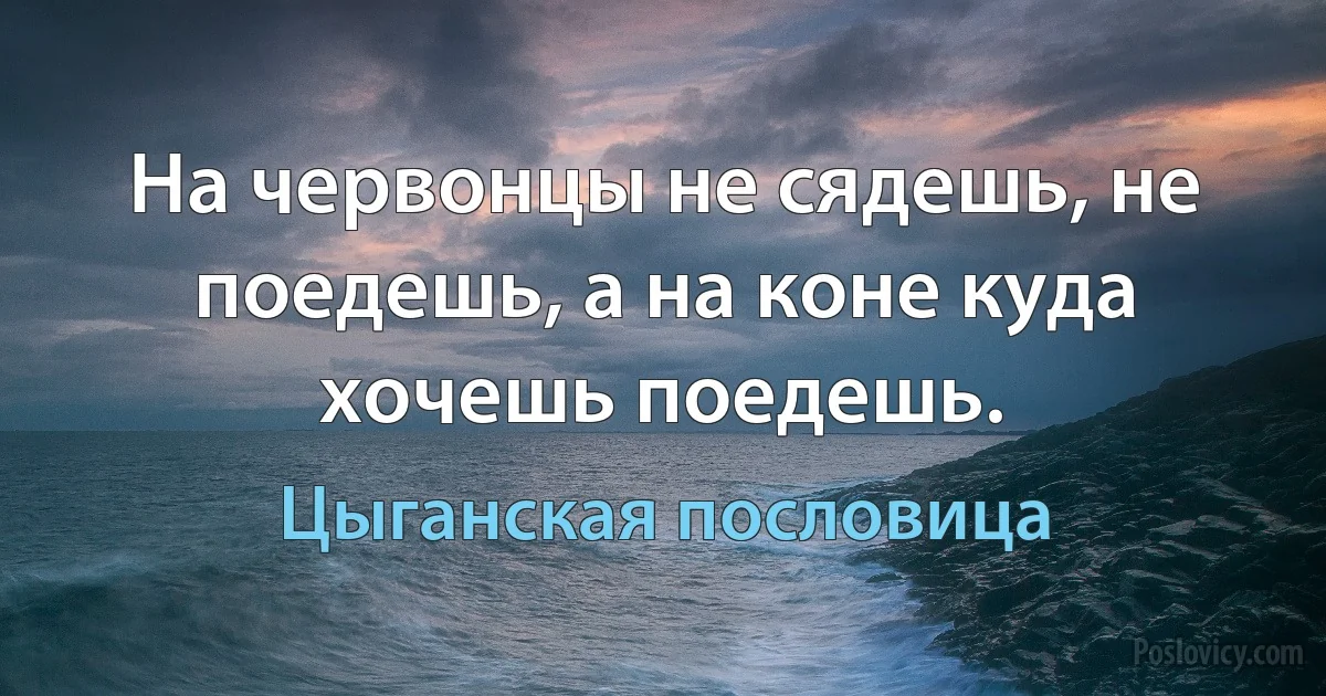 На червонцы не сядешь, не поедешь, а на коне куда хочешь поедешь. (Цыганская пословица)