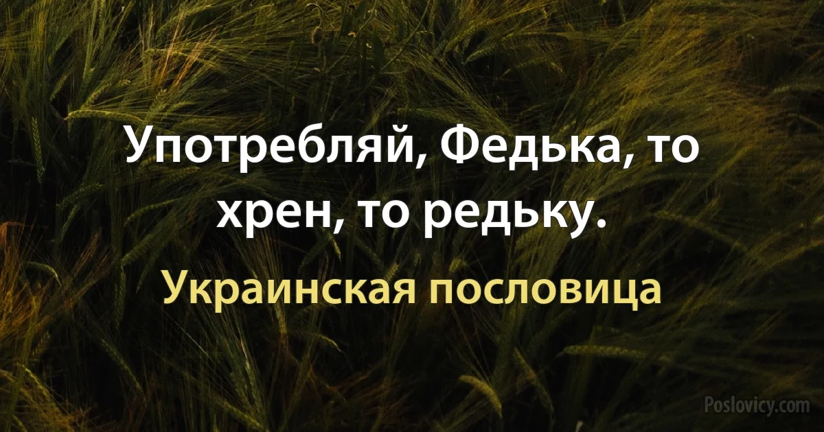 Употребляй, Федька, то хрен, то редьку. (Украинская пословица)