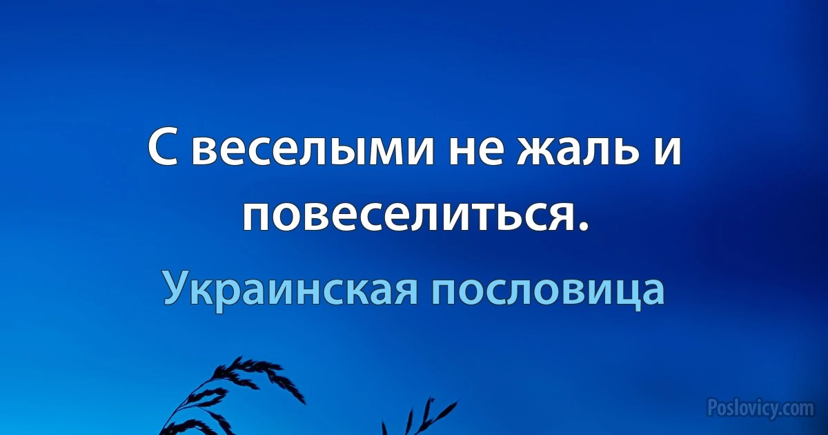 С веселыми не жаль и повеселиться. (Украинская пословица)