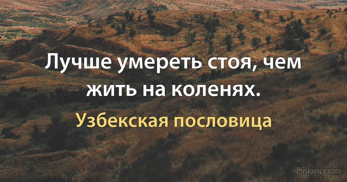 Лучше умереть стоя, чем жить на коленях. (Узбекская пословица)