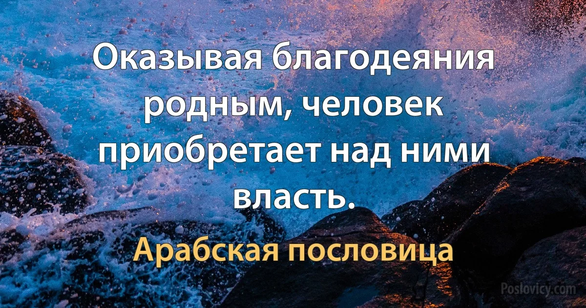 Оказывая благодеяния родным, человек приобретает над ними власть. (Арабская пословица)