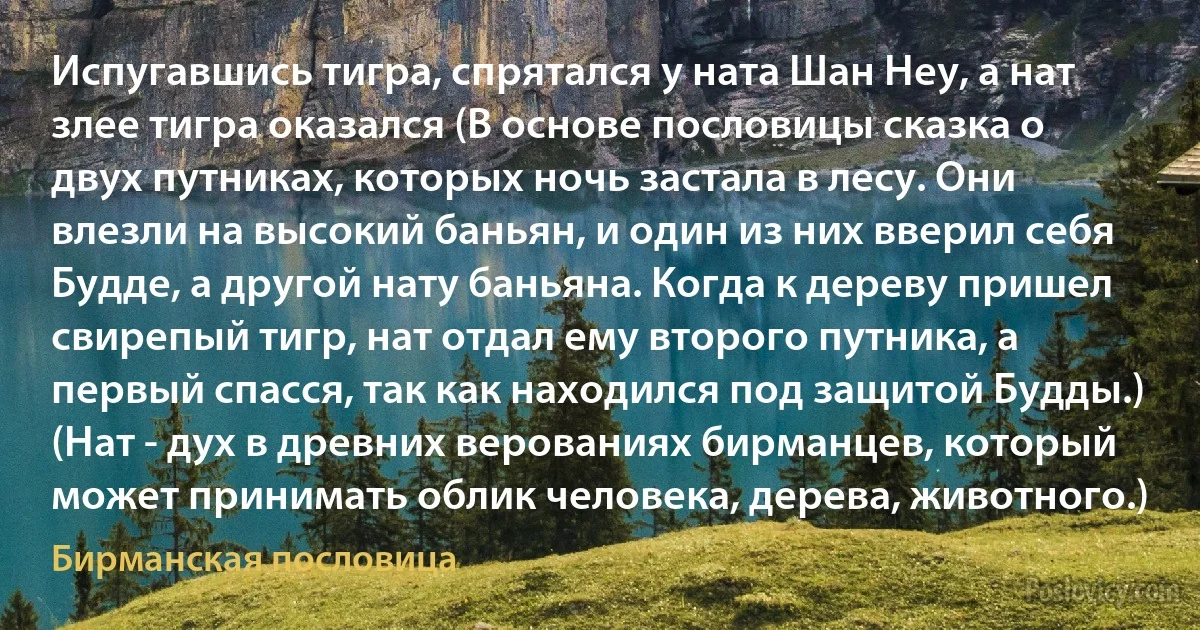 Испугавшись тигра, спрятался у ната Шан Неу, а нат злее тигра оказался (В основе пословицы сказка о двух путниках, которых ночь застала в лесу. Они влезли на высокий баньян, и один из них вверил себя Будде, а другой нату баньяна. Когда к дереву пришел свирепый тигр, нат отдал ему второго путника, а первый спасся, так как находился под защитой Будды.) (Нат - дух в древних верованиях бирманцев, который может принимать облик человека, дерева, животного.) (Бирманская пословица)