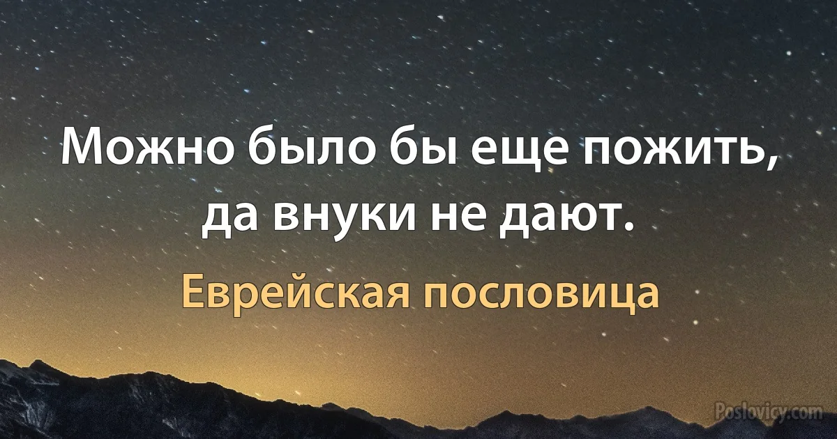 Можно было бы еще пожить, да внуки не дают. (Еврейская пословица)