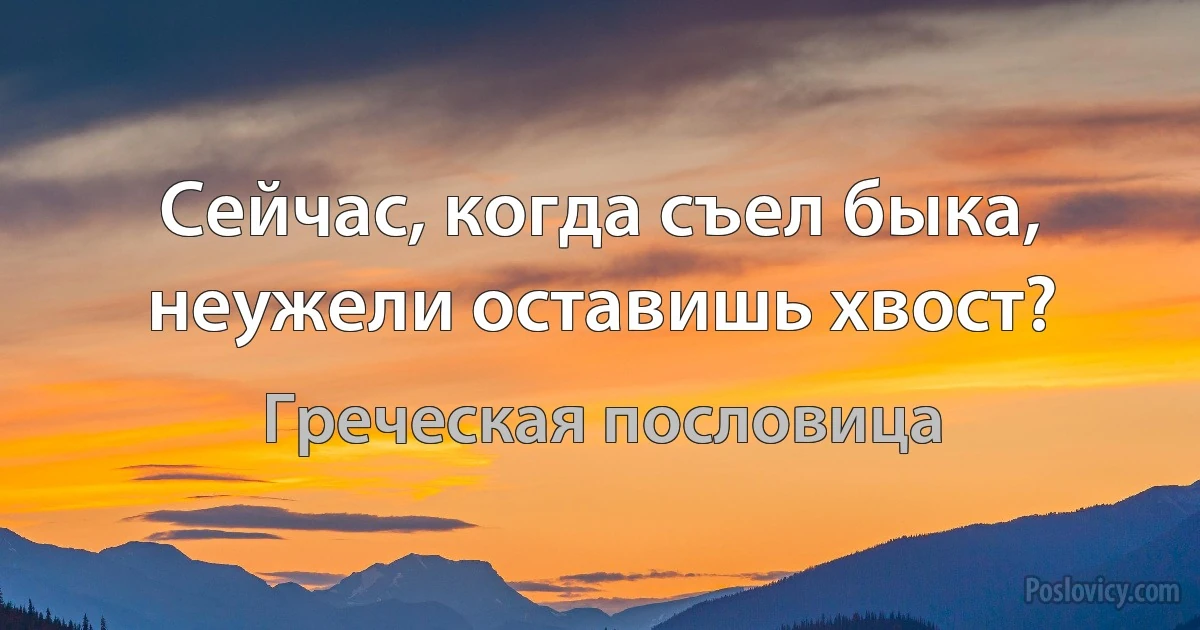 Сейчас, когда съел быка, неужели оставишь хвост? (Греческая пословица)