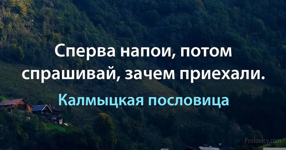 Сперва напои, потом спрашивай, зачем приехали. (Калмыцкая пословица)