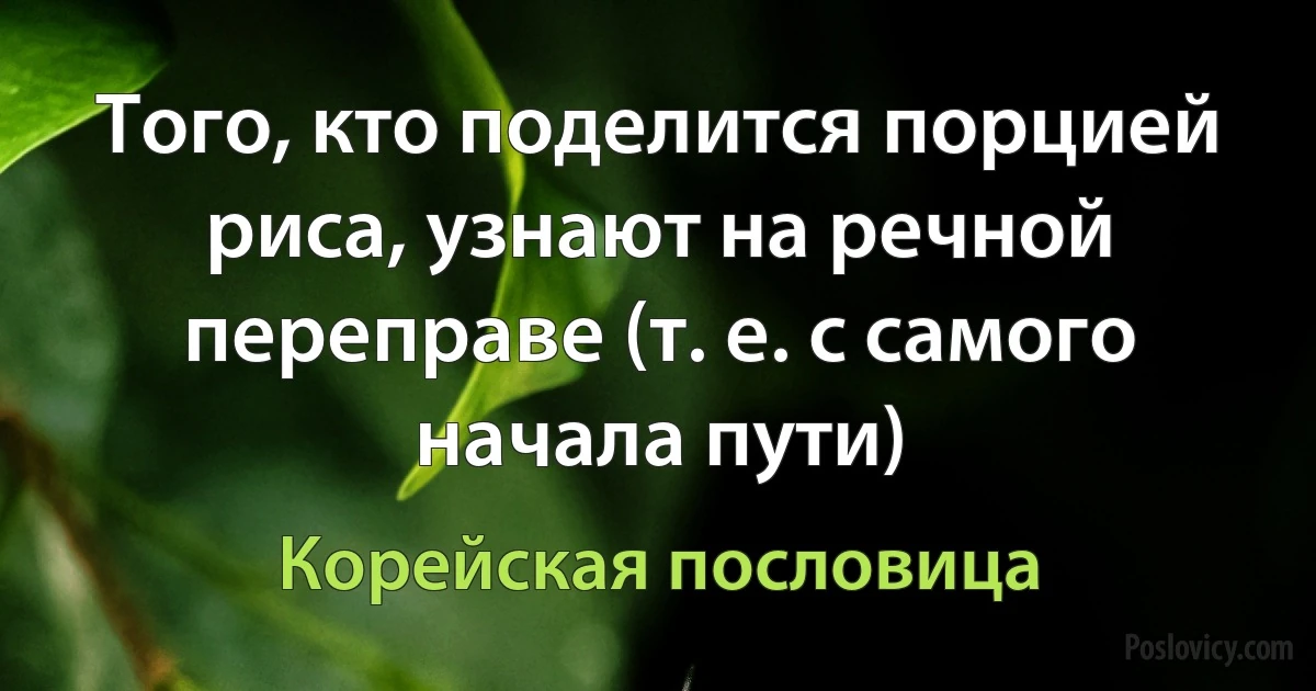 Того, кто поделится порцией риса, узнают на речной переправе (т. е. с самого начала пути) (Корейская пословица)