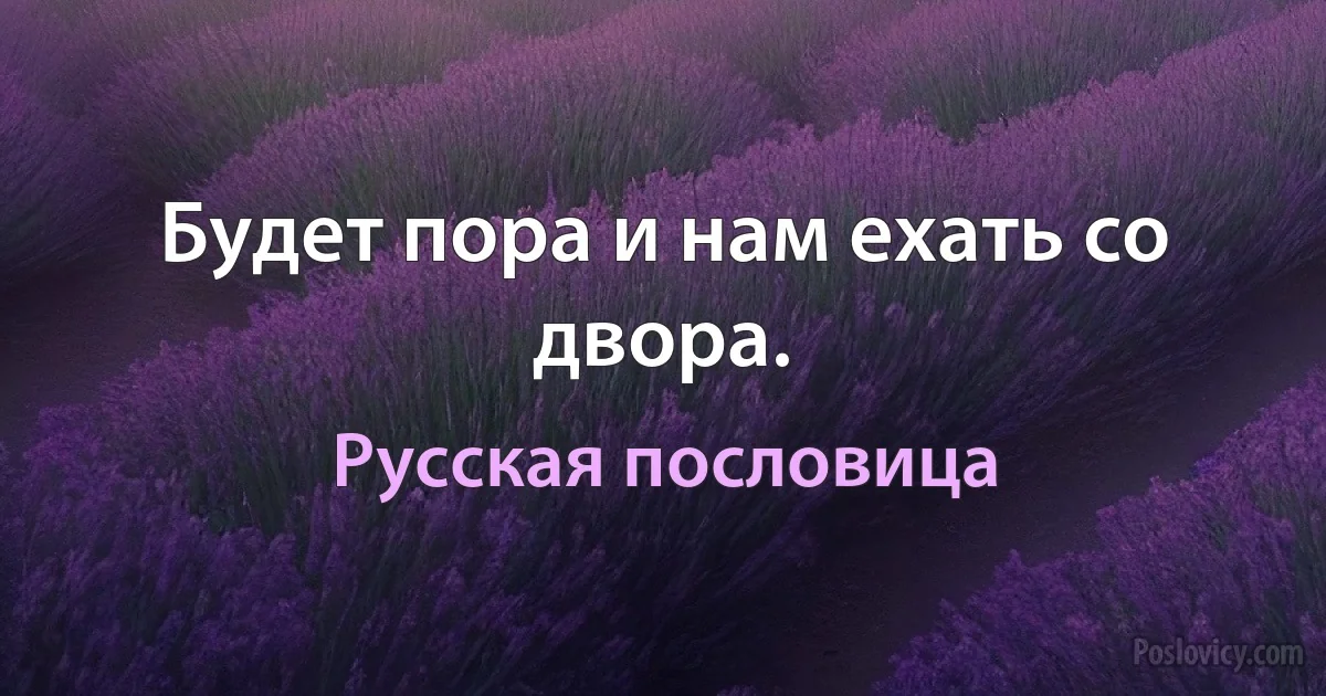 Будет пора и нам ехать со двора. (Русская пословица)