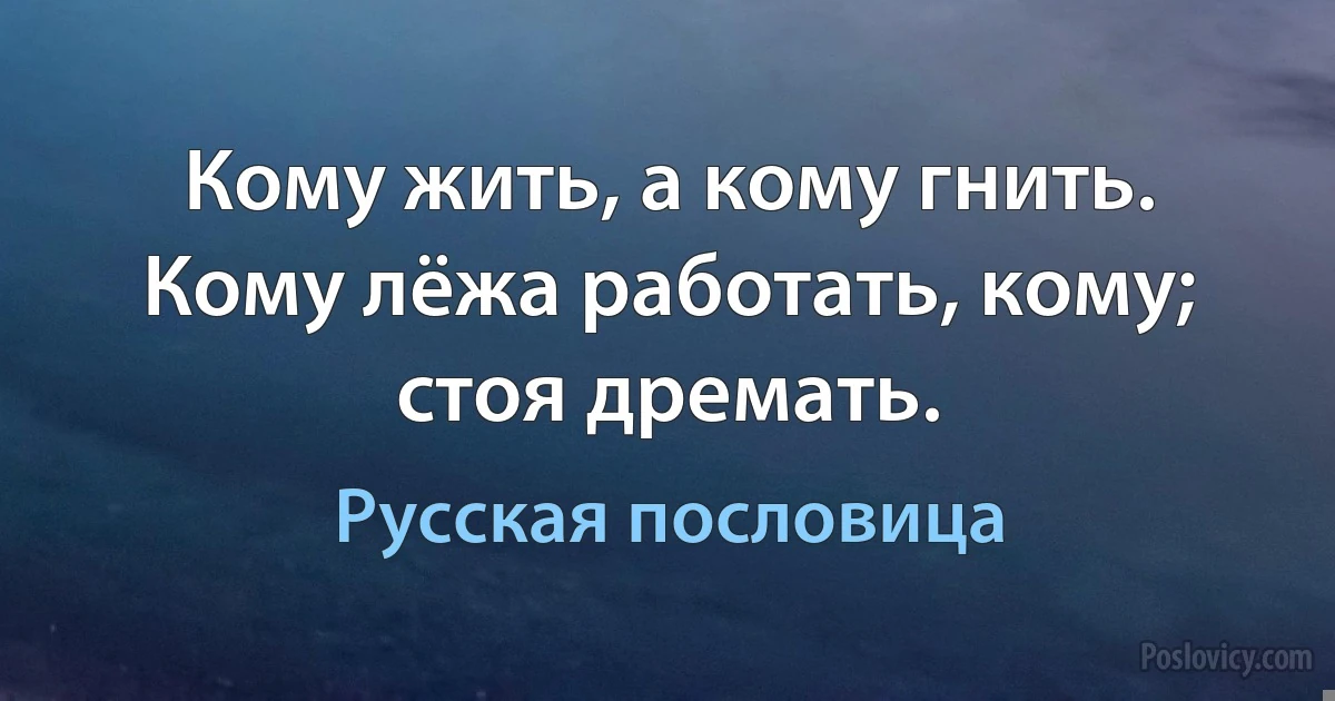 Кому жить, а кому гнить. Кому лёжа работать, кому; стоя дремать. (Русская пословица)