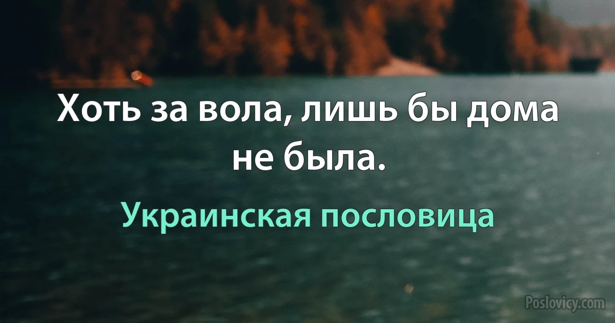 Хоть за вола, лишь бы дома не была. (Украинская пословица)