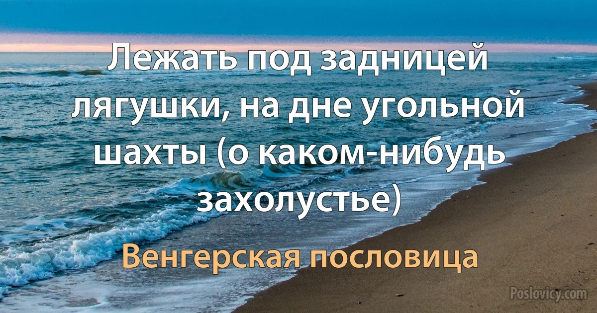 Лежать под задницей лягушки, на дне угольной шахты (о каком-нибудь захолустье) (Венгерская пословица)