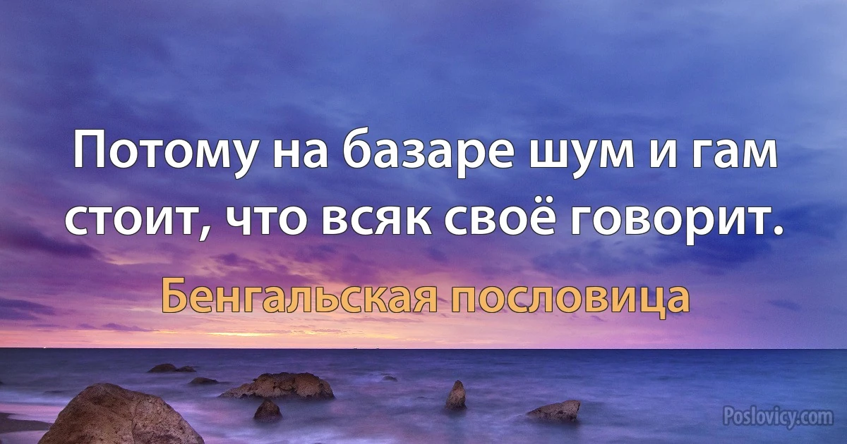 Потому на базаре шум и гам стоит, что всяк своё говорит. (Бенгальская пословица)