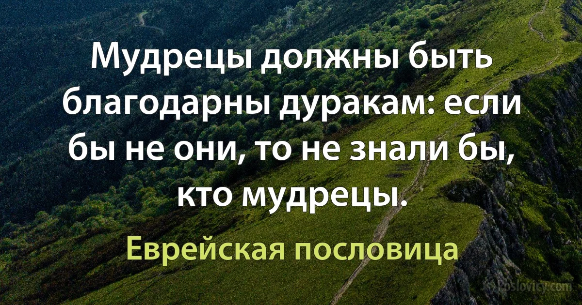 Мудрецы должны быть благодарны дуракам: если бы не они, то не знали бы, кто мудрецы. (Еврейская пословица)