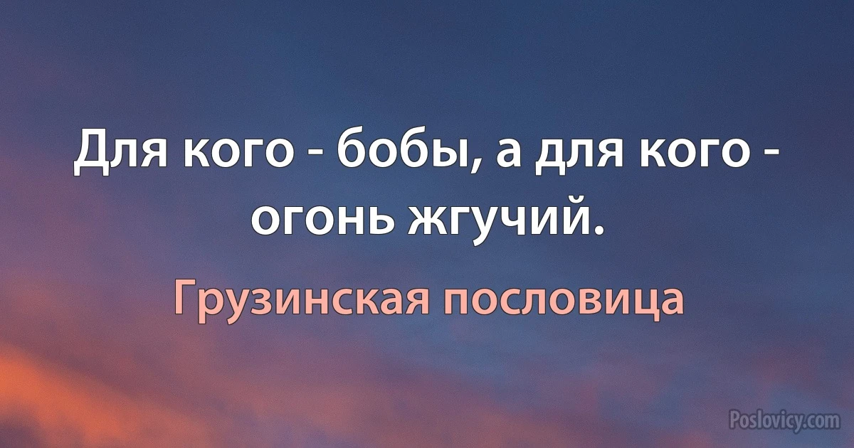 Для кого - бобы, а для кого - огонь жгучий. (Грузинская пословица)