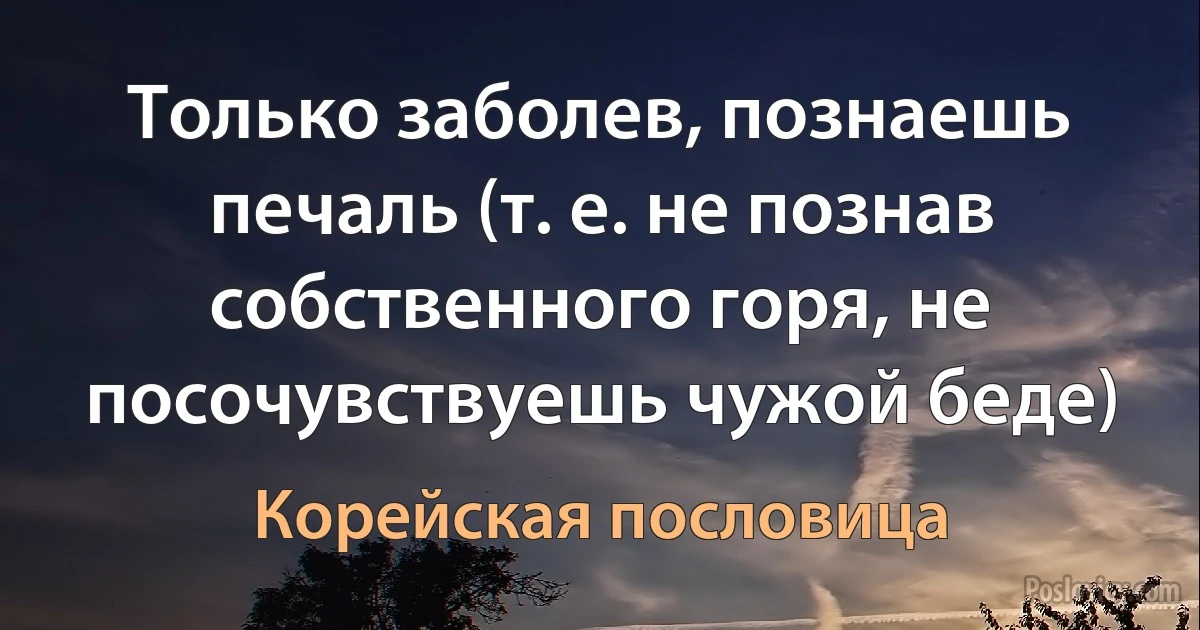 Только заболев, познаешь печаль (т. е. не познав собственного горя, не посочувствуешь чужой беде) (Корейская пословица)