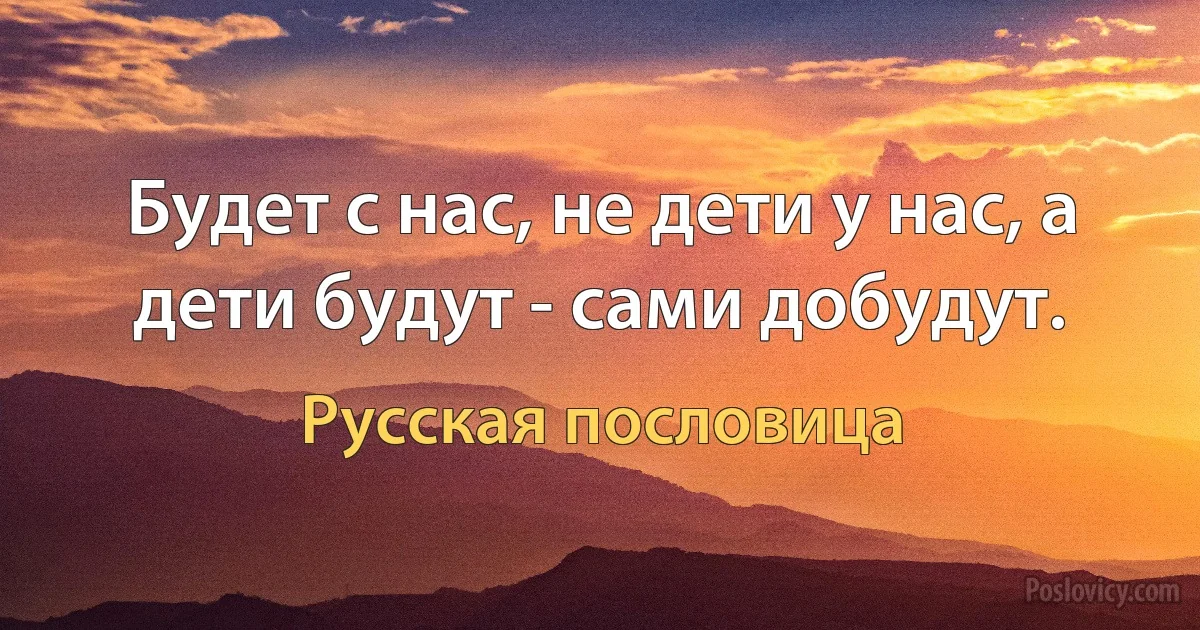 Будет с нас, не дети у нас, а дети будут - сами добудут. (Русская пословица)