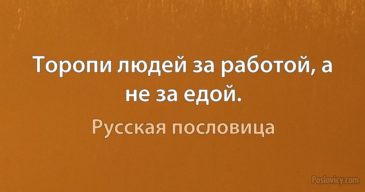 Торопи людей за работой, а не за едой. (Русская пословица)