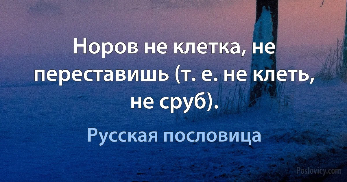 Норов не клетка, не переставишь (т. е. не клеть, не сруб). (Русская пословица)