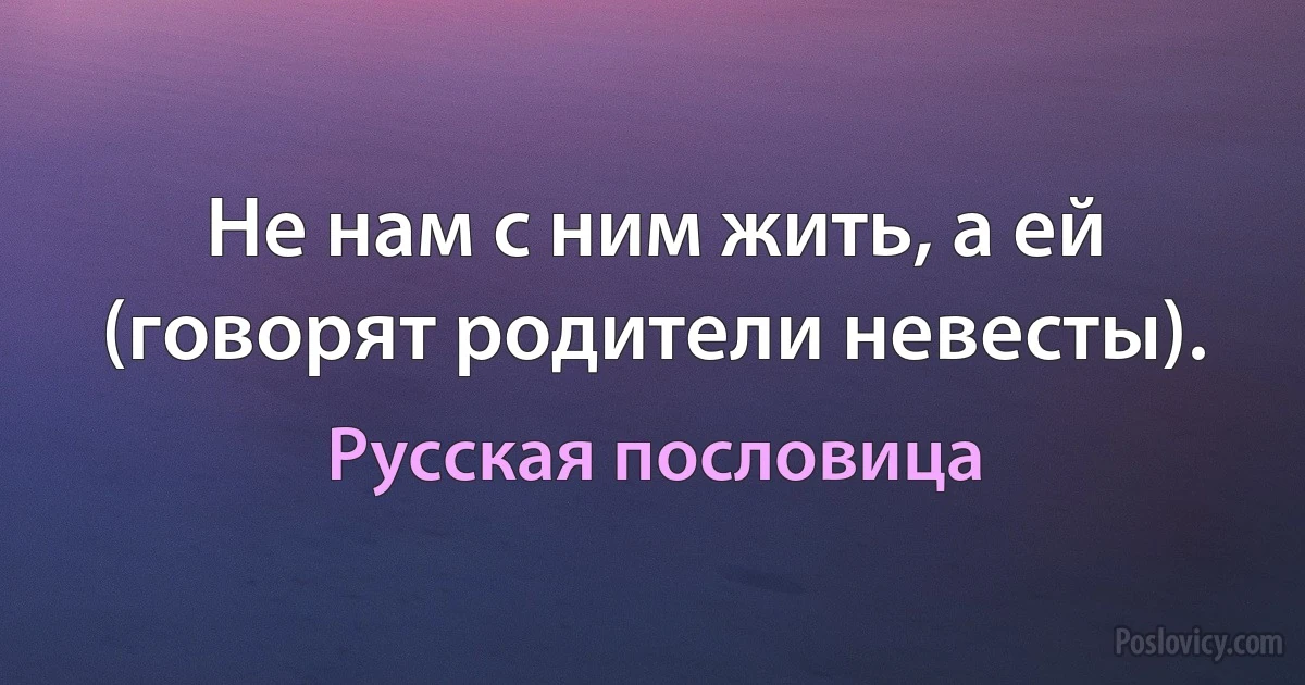 Не нам с ним жить, а ей (говорят родители невесты). (Русская пословица)