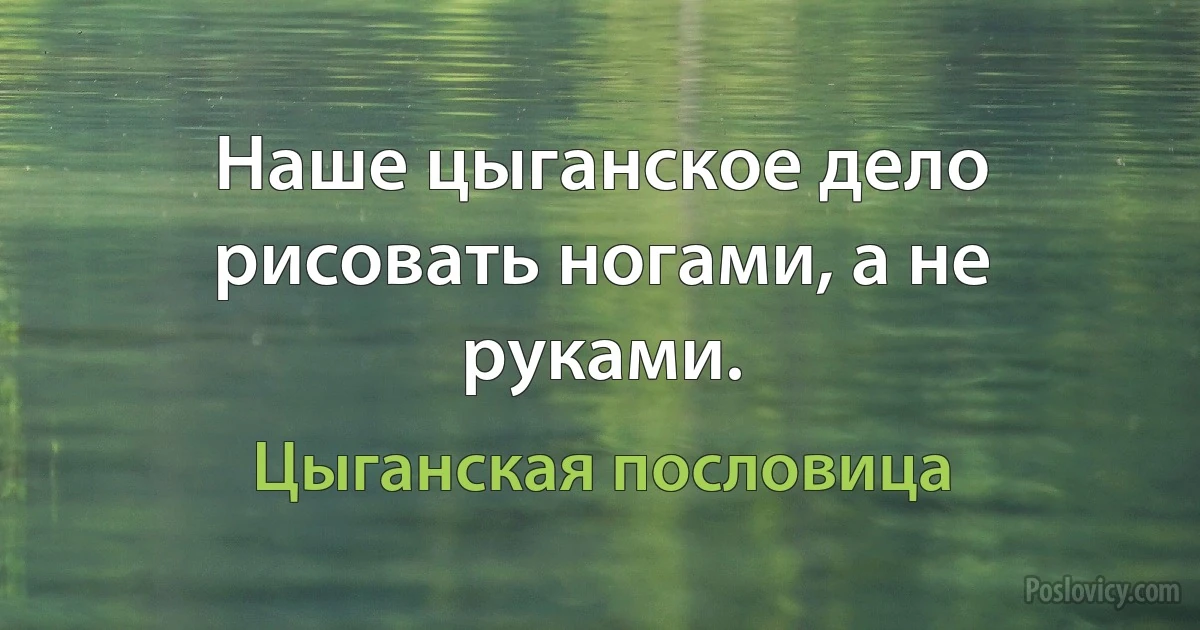 Наше цыганское дело рисовать ногами, а не руками. (Цыганская пословица)