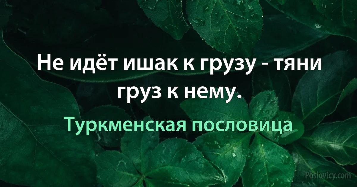 Не идёт ишак к грузу - тяни груз к нему. (Туркменская пословица)