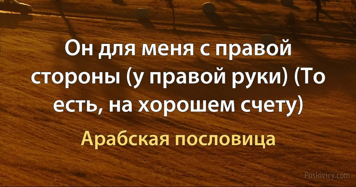 Он для меня с правой стороны (у правой руки) (То есть, на хорошем счету) (Арабская пословица)