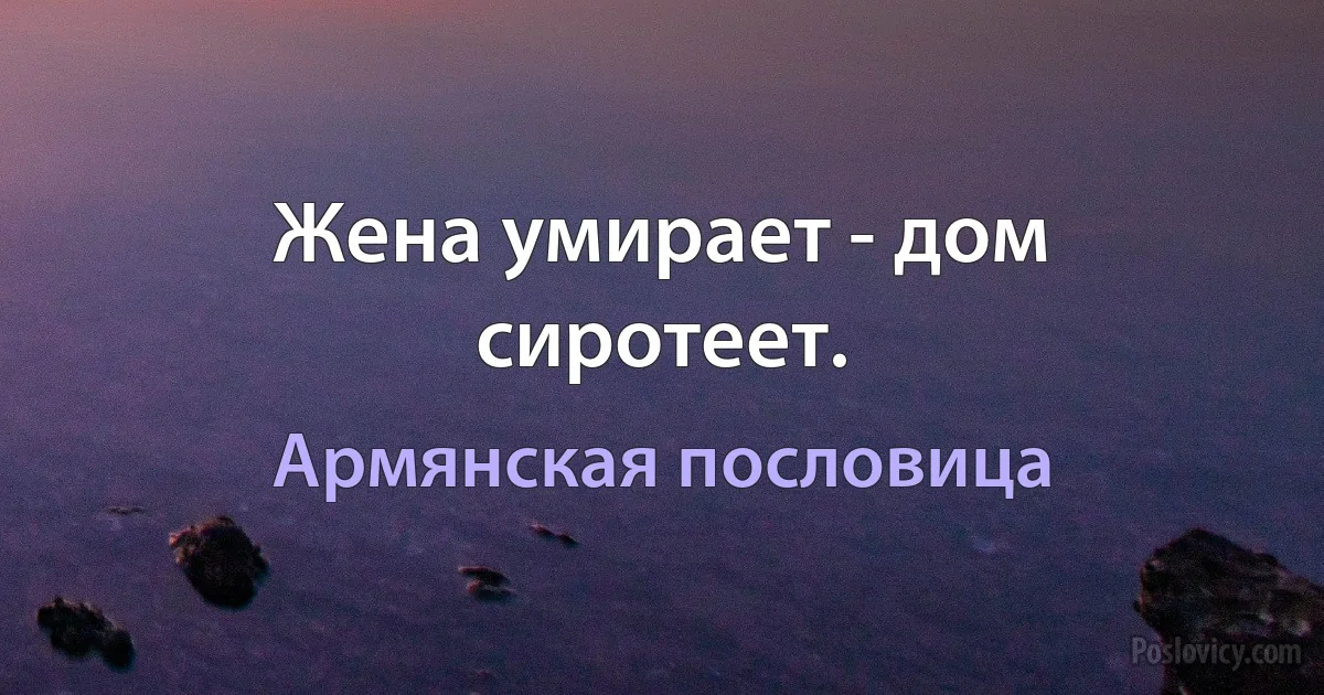 Жена умирает - дом сиротеет. (Армянская пословица)