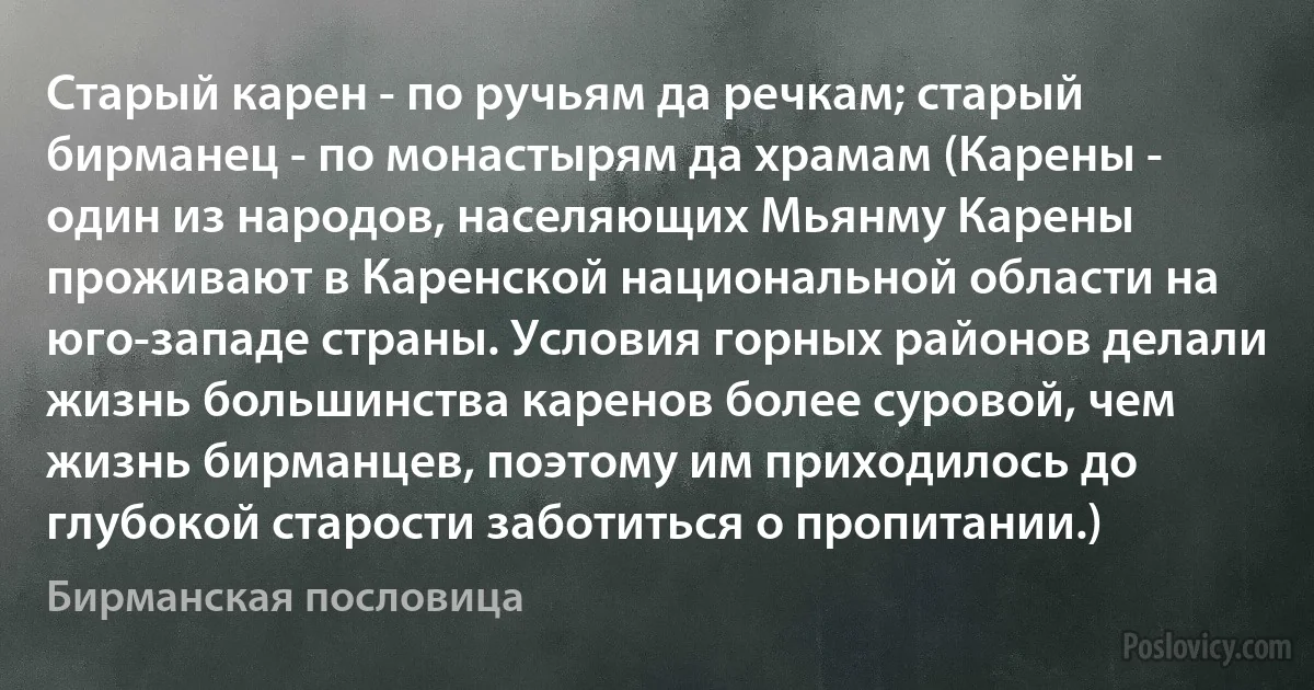 Старый карен - по ручьям да речкам; старый бирманец - по монастырям да храмам (Карены - один из народов, населяющих Мьянму Карены проживают в Каренской национальной области на юго-западе страны. Условия горных районов делали жизнь большинства каренов более суровой, чем жизнь бирманцев, поэтому им приходилось до глубокой старости заботиться о пропитании.) (Бирманская пословица)