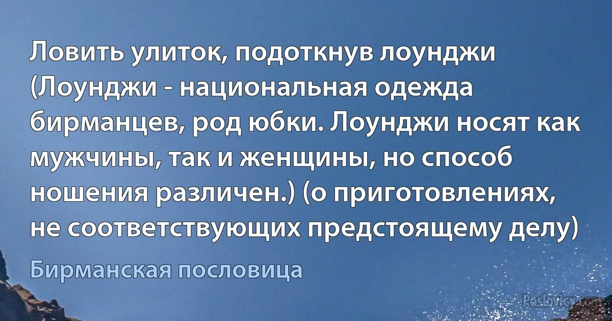 Ловить улиток, подоткнув лоунджи (Лоунджи - национальная одежда бирманцев, род юбки. Лоунджи носят как мужчины, так и женщины, но способ ношения различен.) (о приготовлениях, не соответствующих предстоящему делу) (Бирманская пословица)