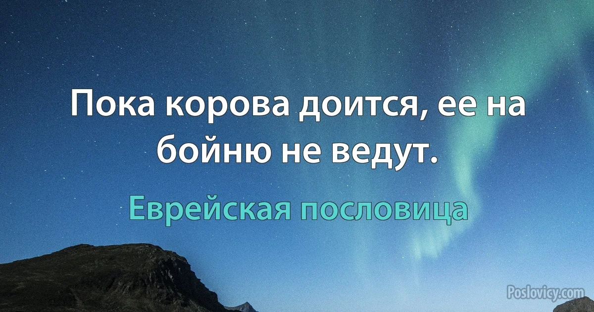 Пока корова доится, ее на бойню не ведут. (Еврейская пословица)