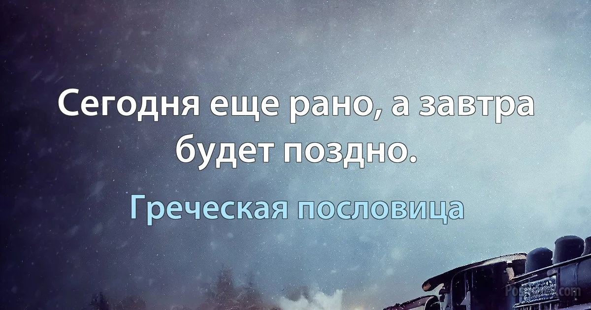 Сегодня еще рано, а завтра будет поздно. (Греческая пословица)