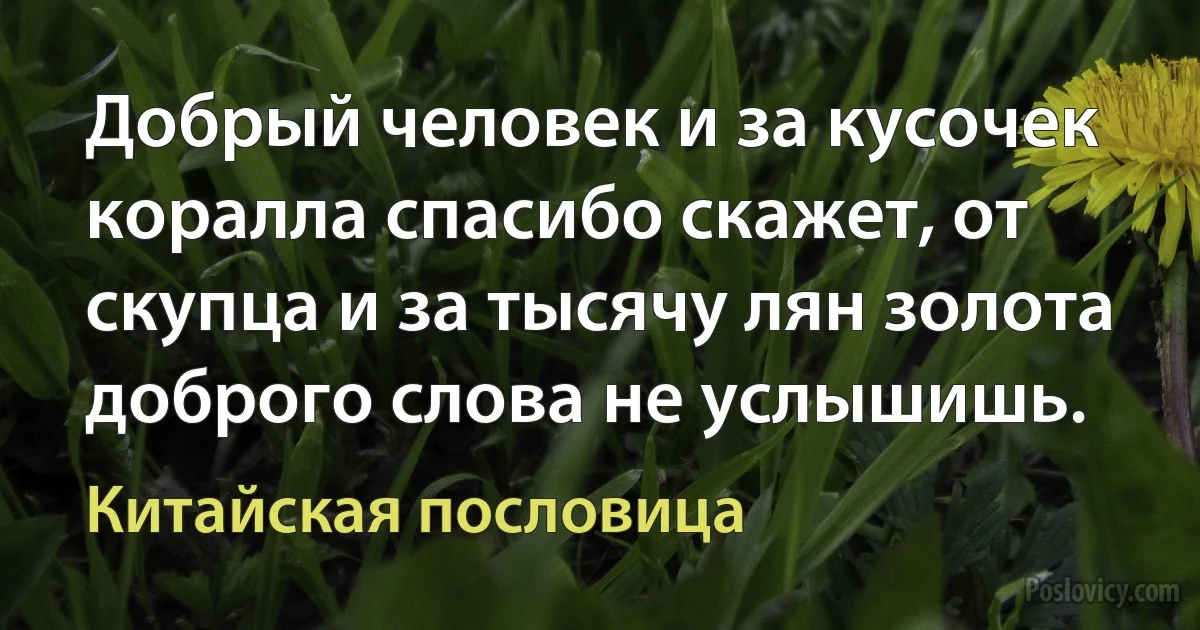 Добрый человек и за кусочек коралла спасибо скажет, от скупца и за тысячу лян золота доброго слова не услышишь. (Китайская пословица)