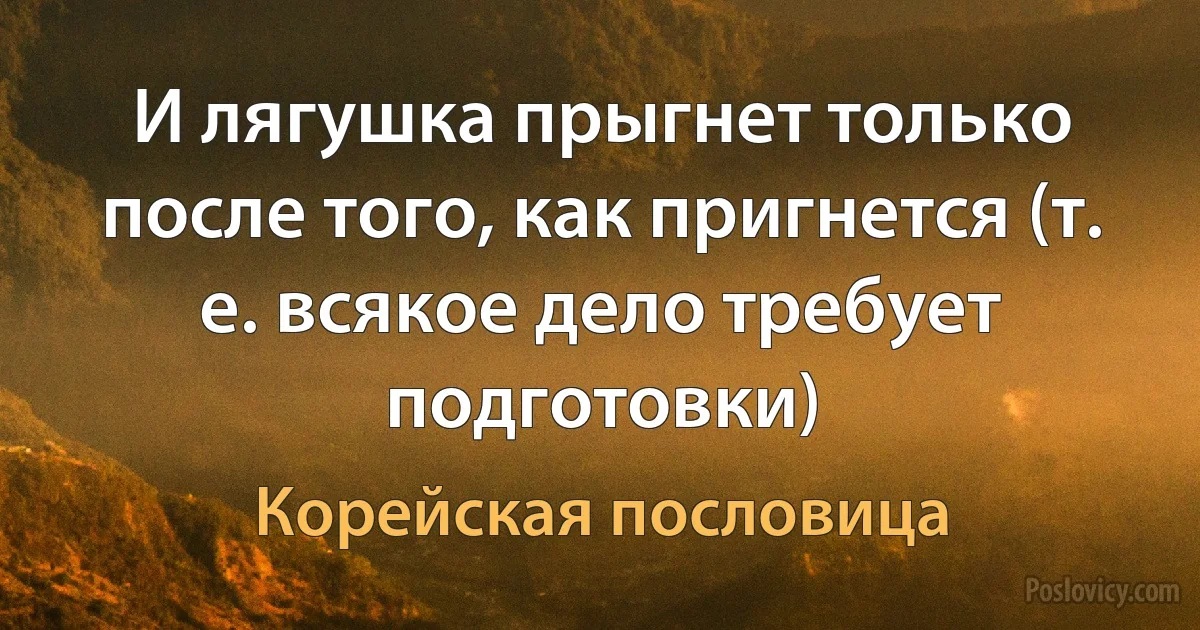 И лягушка прыгнет только после того, как пригнется (т. е. всякое дело требует подготовки) (Корейская пословица)