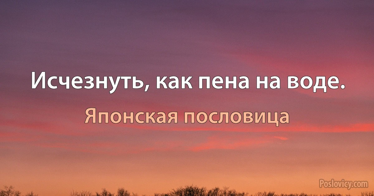 Исчезнуть, как пена на воде. (Японская пословица)